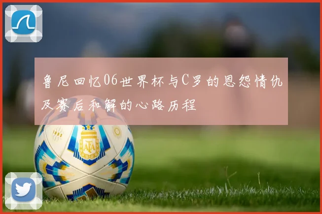 鲁尼回忆06世界杯与C罗的恩怨情仇及赛后和解的心路历程