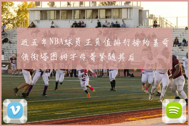 近五年NBA球员正负值排行榜约基奇领衔塔图姆字母哥紧随其后