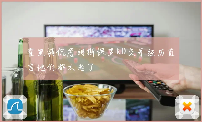 霍里调侃詹姆斯保罗KD交手经历直言他们都太老了