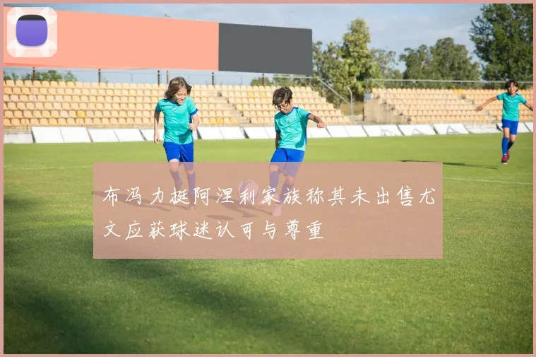 布冯力挺阿涅利家族称其未出售尤文应获球迷认可与尊重