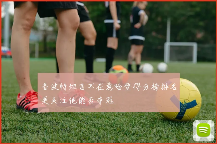 香波特坦言不在意哈登得分榜排名更关注他能否夺冠