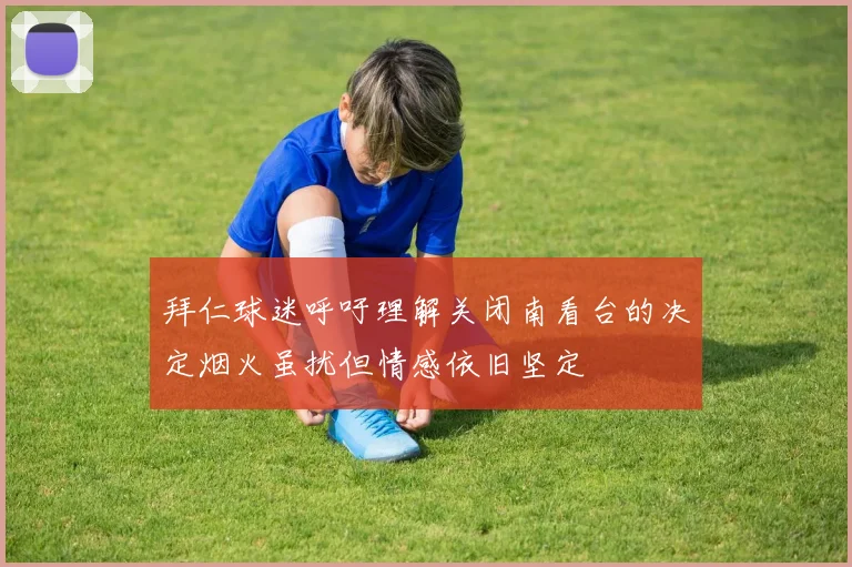 拜仁球迷呼吁理解关闭南看台的决定烟火虽扰但情感依旧坚定