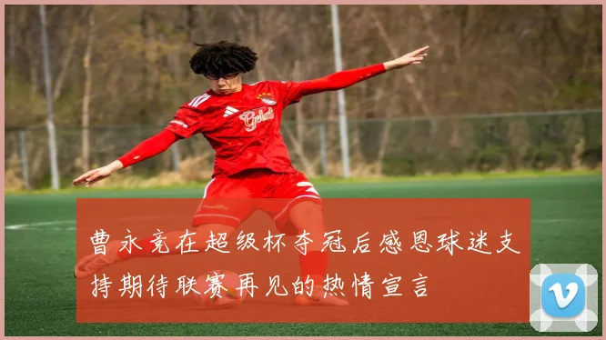 曹永竞在超级杯夺冠后感恩球迷支持期待联赛再见的热情宣言