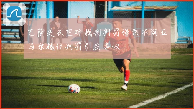 巴萨更衣室对裁判判罚强烈不满亚马尔越位判罚引发争议