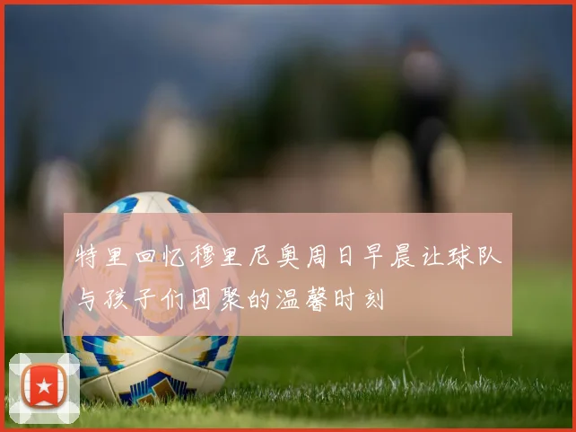 特里回忆穆里尼奥周日早晨让球队与孩子们团聚的温馨时刻