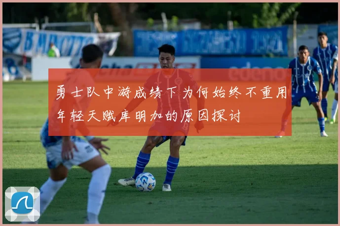 勇士队中游成绩下为何始终不重用年轻天赋库明加的原因探讨
