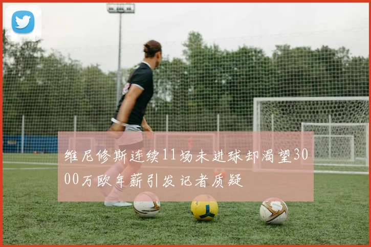 维尼修斯连续11场未进球却渴望3000万欧年薪引发记者质疑