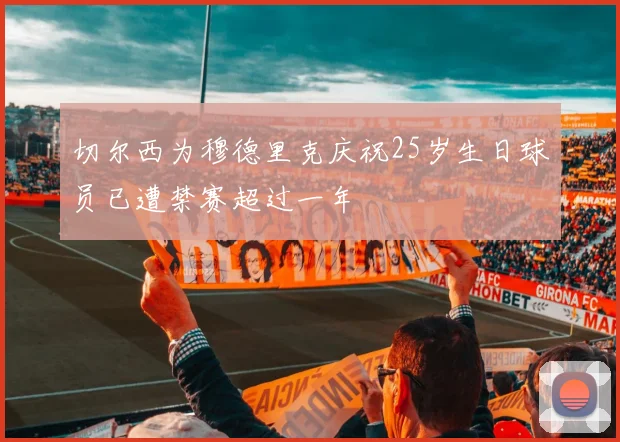 切尔西为穆德里克庆祝25岁生日球员已遭禁赛超过一年