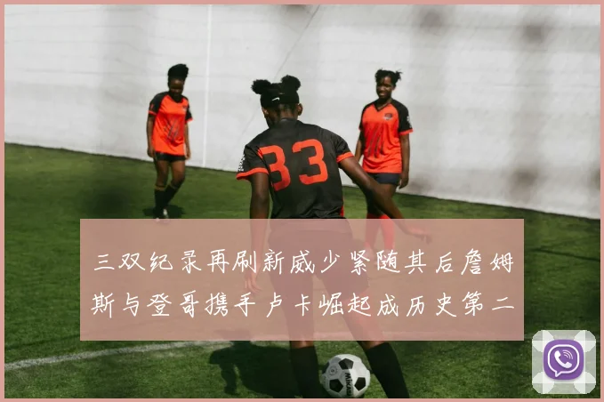 三双纪录再刷新威少紧随其后詹姆斯与登哥携手卢卡崛起成历史第二
