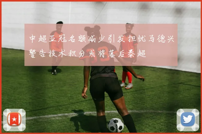 中超亚冠名额减少引发担忧马德兴警告技术积分或将落后泰超