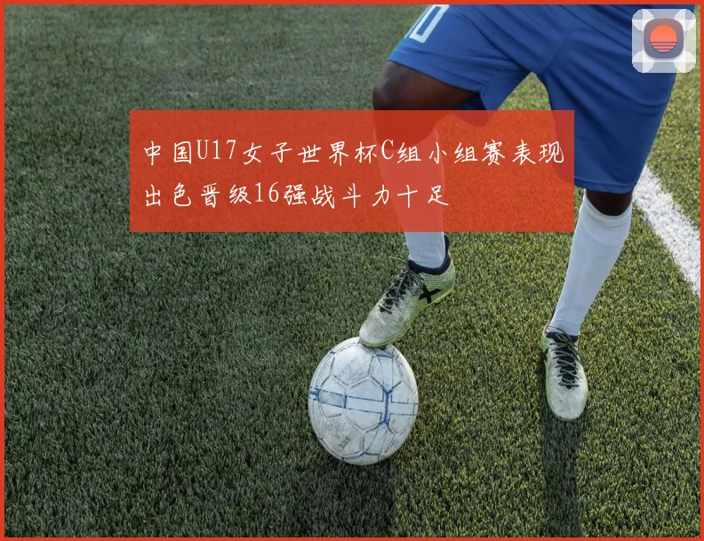 中国U17女子世界杯C组小组赛表现出色晋级16强战斗力十足
