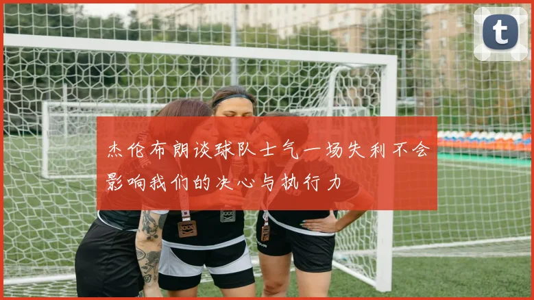 杰伦布朗谈球队士气一场失利不会影响我们的决心与执行力