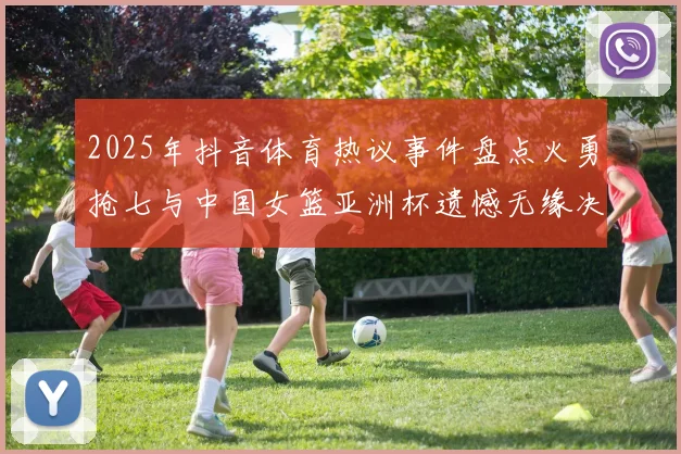 2025年抖音体育热议事件盘点火勇抢七与中国女篮亚洲杯遗憾无缘决赛