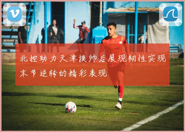 北控助力天津换帅后展现韧性实现末节逆转的精彩表现