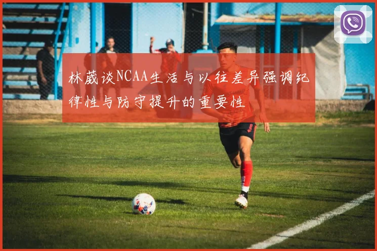 林葳谈NCAA生活与以往差异强调纪律性与防守提升的重要性
