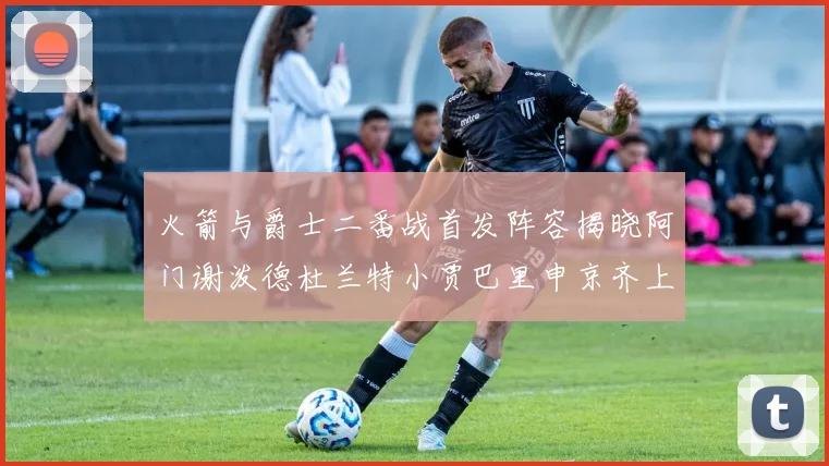 火箭与爵士二番战首发阵容揭晓阿门谢泼德杜兰特小贾巴里申京齐上阵