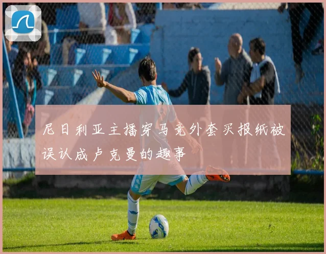 尼日利亚主播穿马竞外套买报纸被误认成卢克曼的趣事