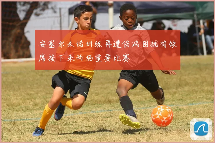安塞尔米诺训练再遭伤病困扰将缺席接下来两场重要比赛
