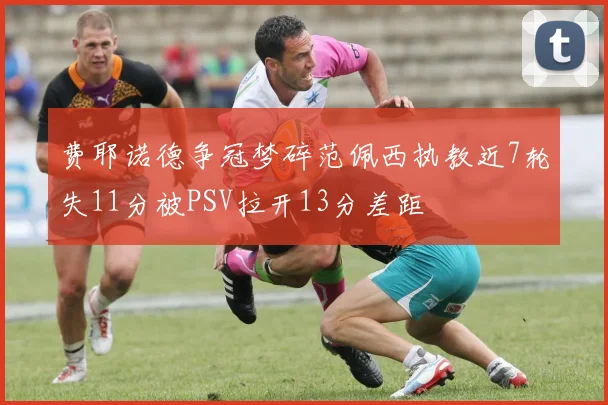 费耶诺德争冠梦碎范佩西执教近7轮失11分被PSV拉开13分差距