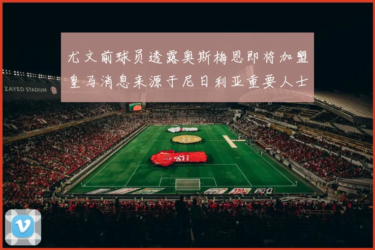 尤文前球员透露奥斯梅恩即将加盟皇马消息来源于尼日利亚重要人士