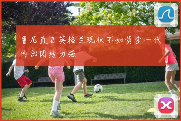 鲁尼直言英格兰现状不如黄金一代内部团结力强
