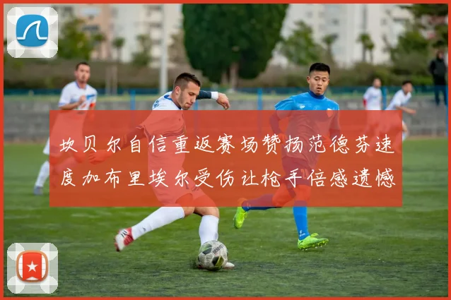 坎贝尔自信重返赛场赞扬范德芬速度加布里埃尔受伤让枪手倍感遗憾