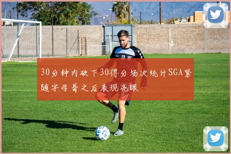 30分钟内砍下30得分场次统计SGA紧随字母哥之后表现亮眼