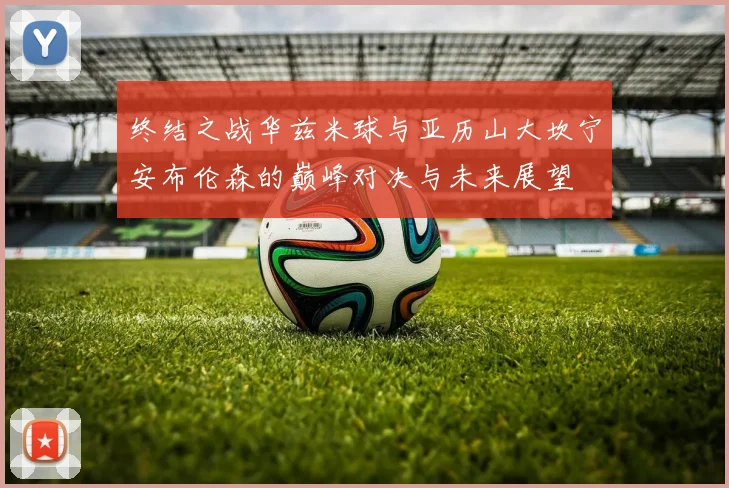 终结之战华兹米球与亚历山大坎宁安布伦森的巅峰对决与未来展望