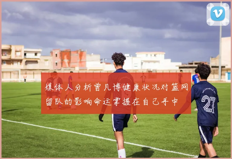 媒体人分析曾凡博健康状况对篮网留队的影响命运掌握在自己手中