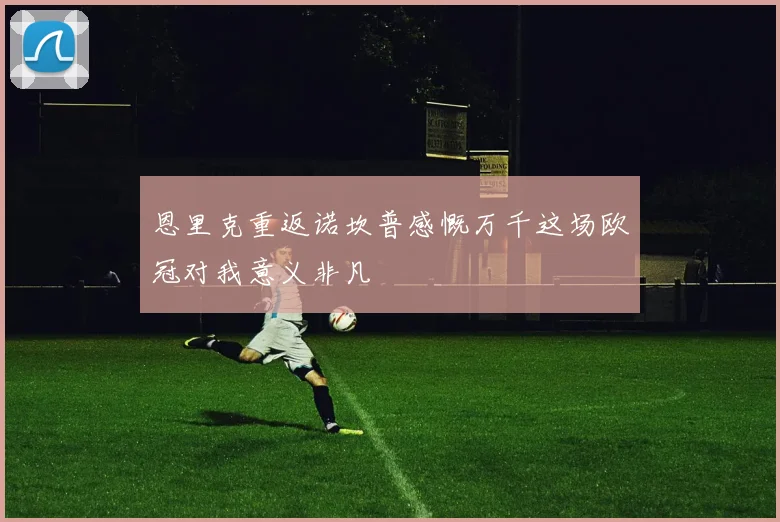 恩里克重返诺坎普感慨万千这场欧冠对我意义非凡