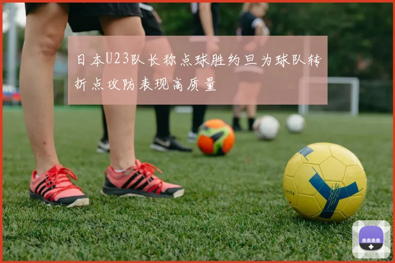 日本U23队长称点球胜约旦为球队转折点攻防表现高质量