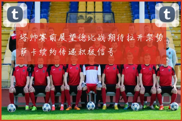 塔帅赛前展望德比战期待拉开架势萨卡续约传递积极信号